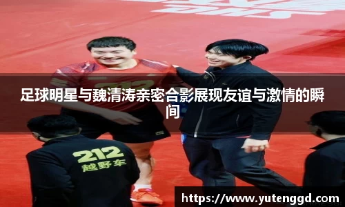 足球明星与魏清涛亲密合影展现友谊与激情的瞬间